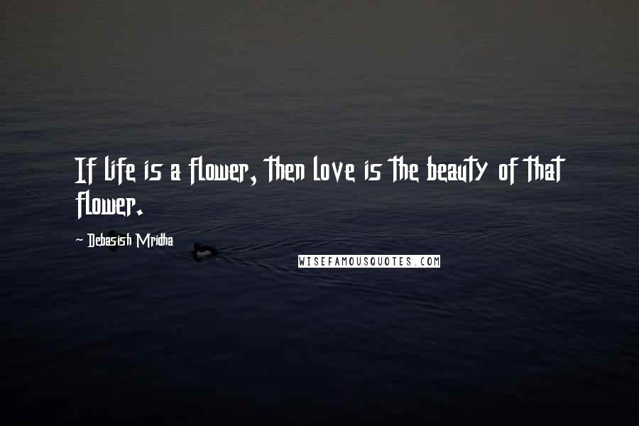 Debasish Mridha Quotes: If life is a flower, then love is the beauty of that flower.