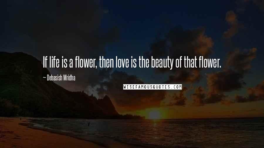 Debasish Mridha Quotes: If life is a flower, then love is the beauty of that flower.