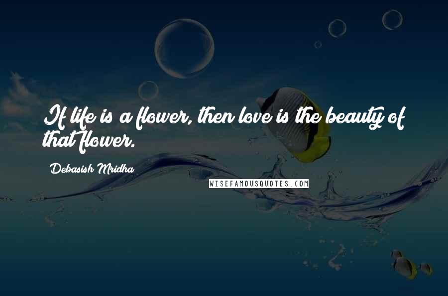 Debasish Mridha Quotes: If life is a flower, then love is the beauty of that flower.