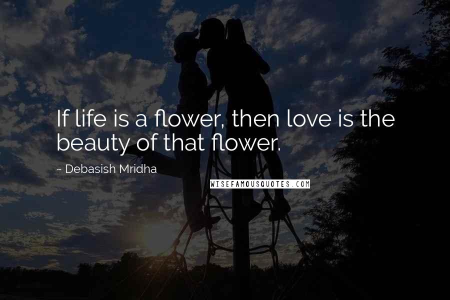 Debasish Mridha Quotes: If life is a flower, then love is the beauty of that flower.