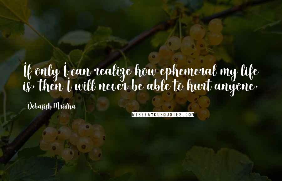 Debasish Mridha Quotes: If only I can realize how ephemeral my life is, then I will never be able to hurt anyone.