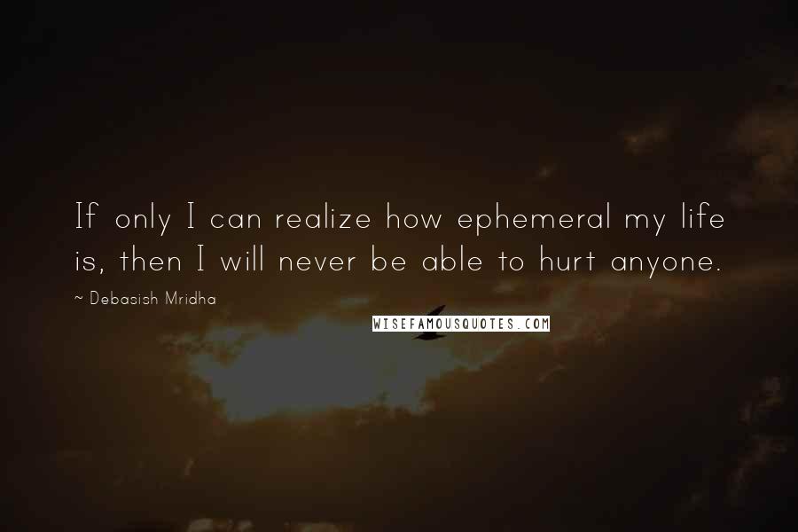 Debasish Mridha Quotes: If only I can realize how ephemeral my life is, then I will never be able to hurt anyone.