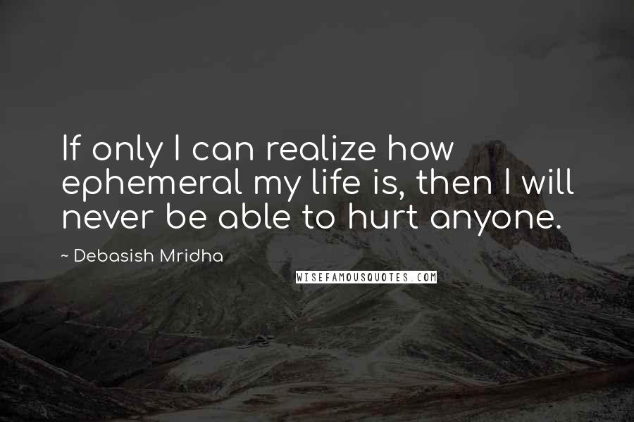 Debasish Mridha Quotes: If only I can realize how ephemeral my life is, then I will never be able to hurt anyone.