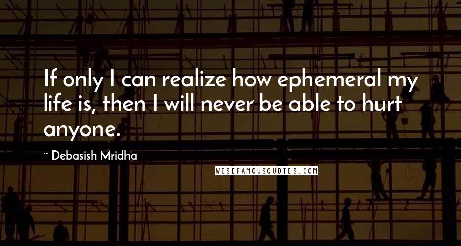 Debasish Mridha Quotes: If only I can realize how ephemeral my life is, then I will never be able to hurt anyone.