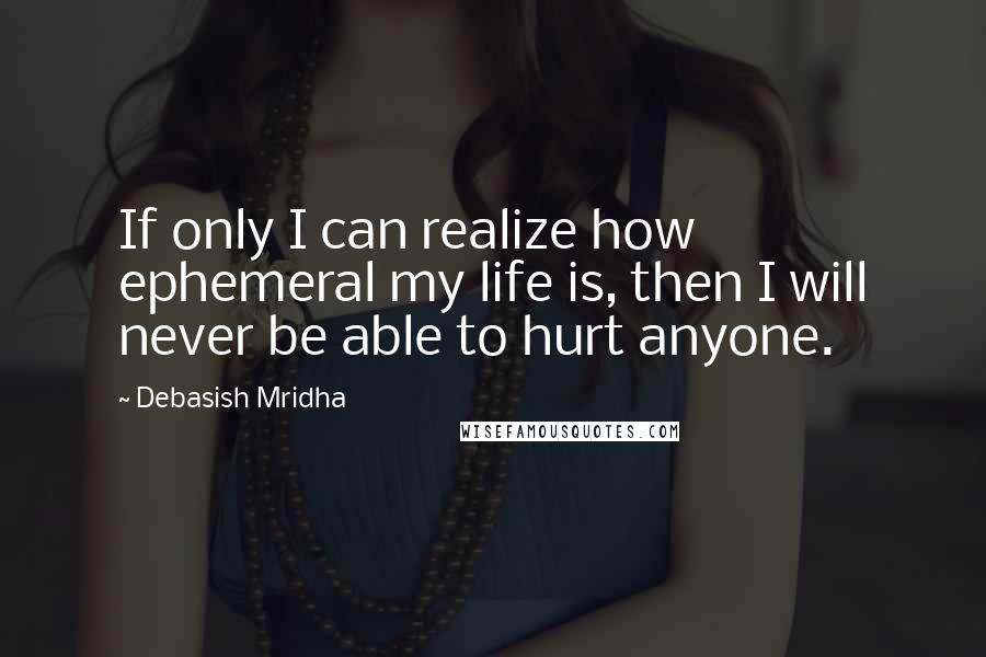 Debasish Mridha Quotes: If only I can realize how ephemeral my life is, then I will never be able to hurt anyone.