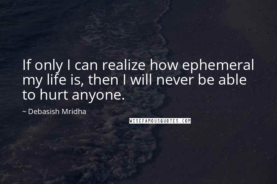 Debasish Mridha Quotes: If only I can realize how ephemeral my life is, then I will never be able to hurt anyone.