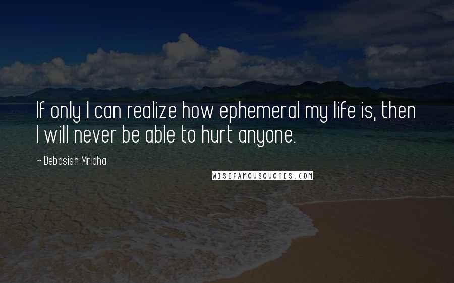 Debasish Mridha Quotes: If only I can realize how ephemeral my life is, then I will never be able to hurt anyone.