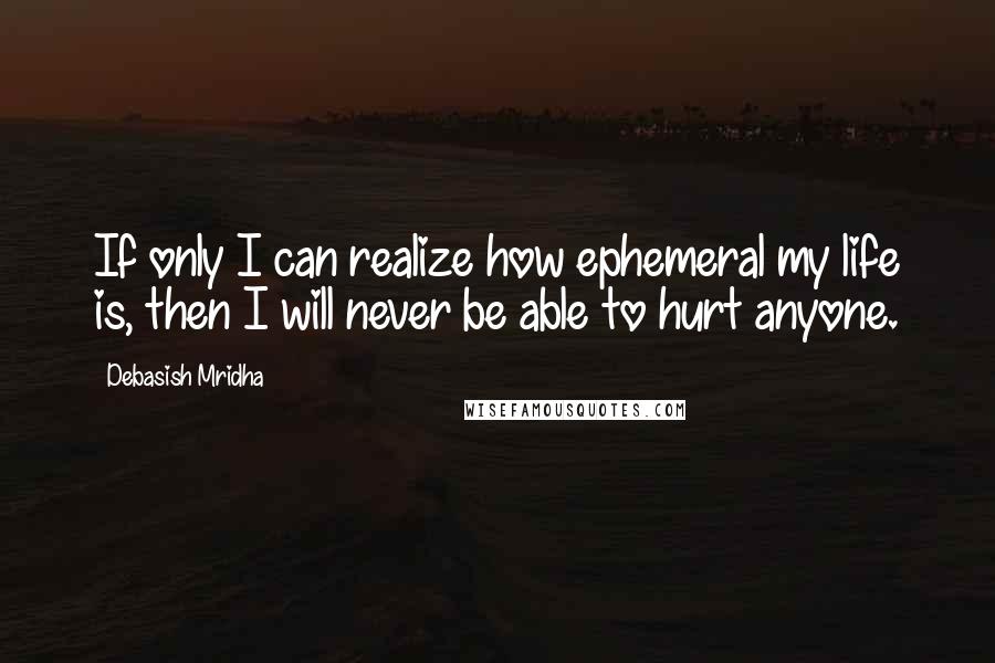 Debasish Mridha Quotes: If only I can realize how ephemeral my life is, then I will never be able to hurt anyone.