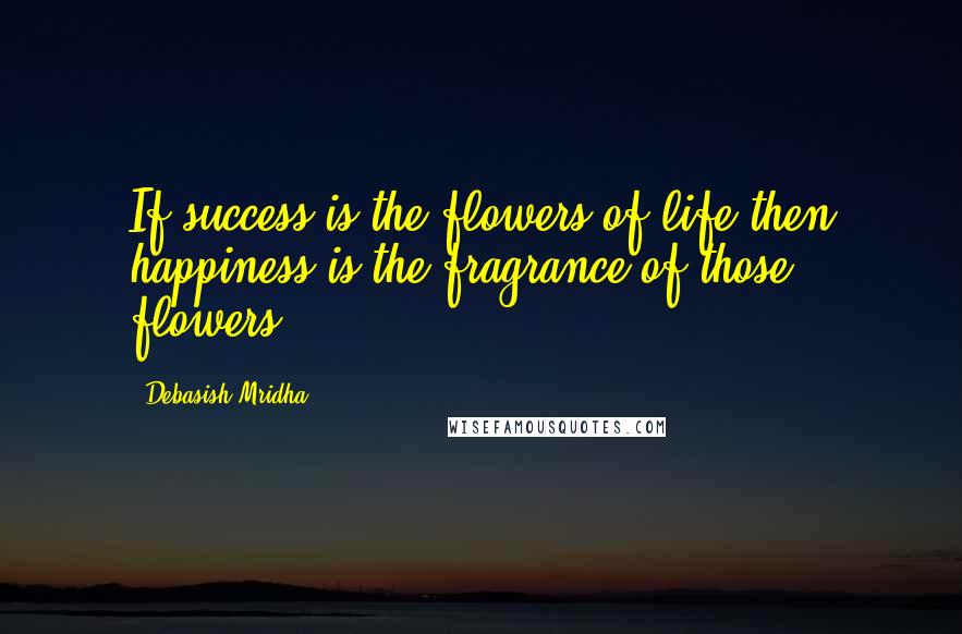 Debasish Mridha Quotes: If success is the flowers of life then happiness is the fragrance of those flowers.