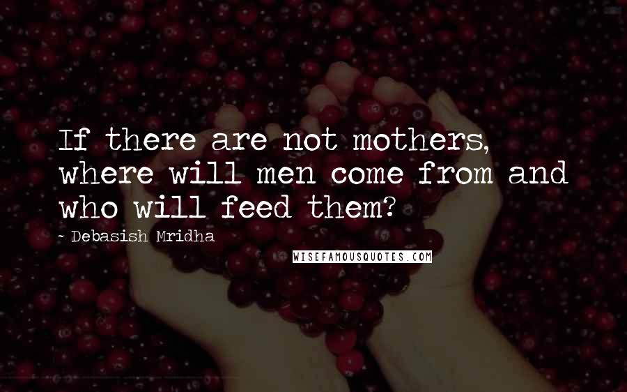 Debasish Mridha Quotes: If there are not mothers, where will men come from and who will feed them?