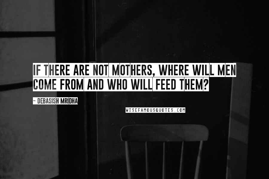 Debasish Mridha Quotes: If there are not mothers, where will men come from and who will feed them?