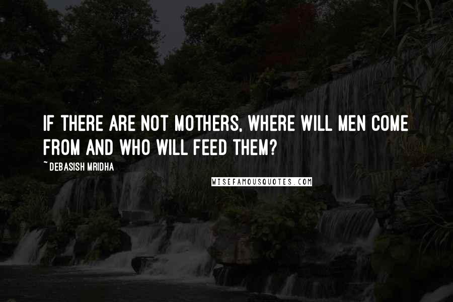 Debasish Mridha Quotes: If there are not mothers, where will men come from and who will feed them?