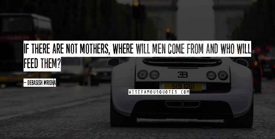 Debasish Mridha Quotes: If there are not mothers, where will men come from and who will feed them?