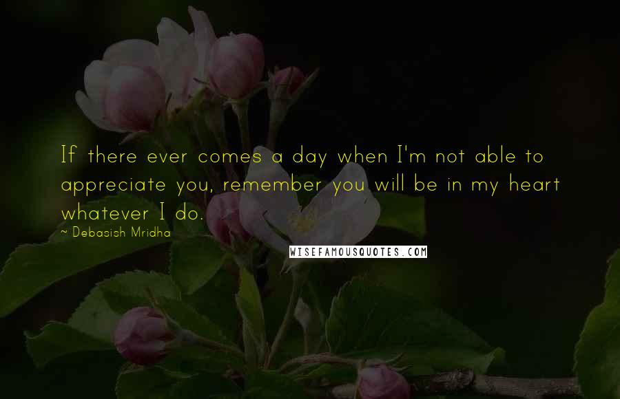 Debasish Mridha Quotes: If there ever comes a day when I'm not able to appreciate you, remember you will be in my heart whatever I do.