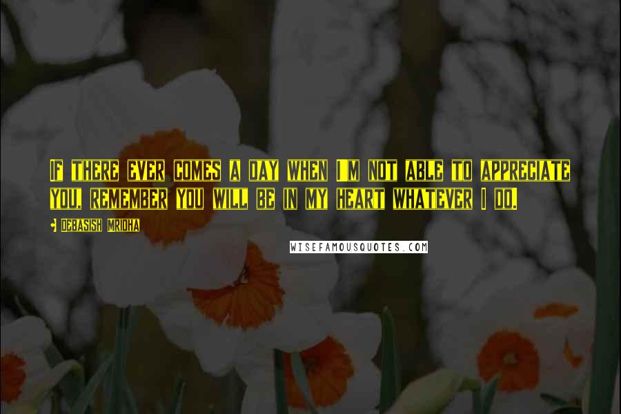 Debasish Mridha Quotes: If there ever comes a day when I'm not able to appreciate you, remember you will be in my heart whatever I do.