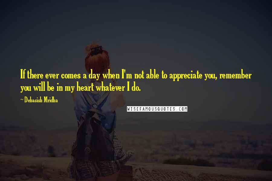 Debasish Mridha Quotes: If there ever comes a day when I'm not able to appreciate you, remember you will be in my heart whatever I do.