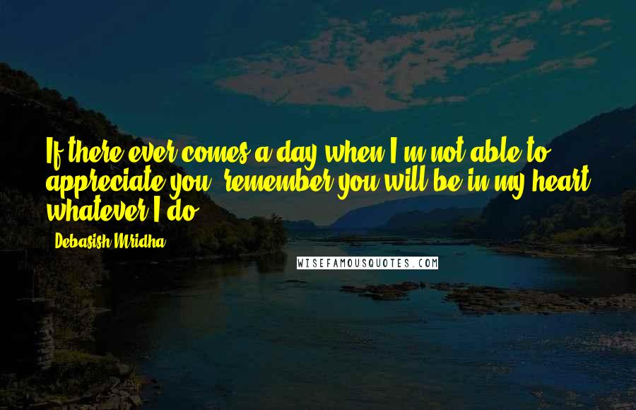 Debasish Mridha Quotes: If there ever comes a day when I'm not able to appreciate you, remember you will be in my heart whatever I do.