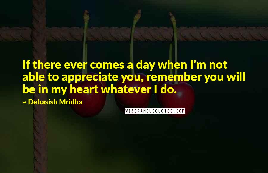 Debasish Mridha Quotes: If there ever comes a day when I'm not able to appreciate you, remember you will be in my heart whatever I do.