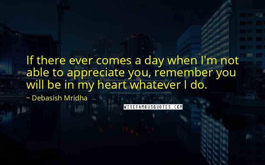 Debasish Mridha Quotes: If there ever comes a day when I'm not able to appreciate you, remember you will be in my heart whatever I do.