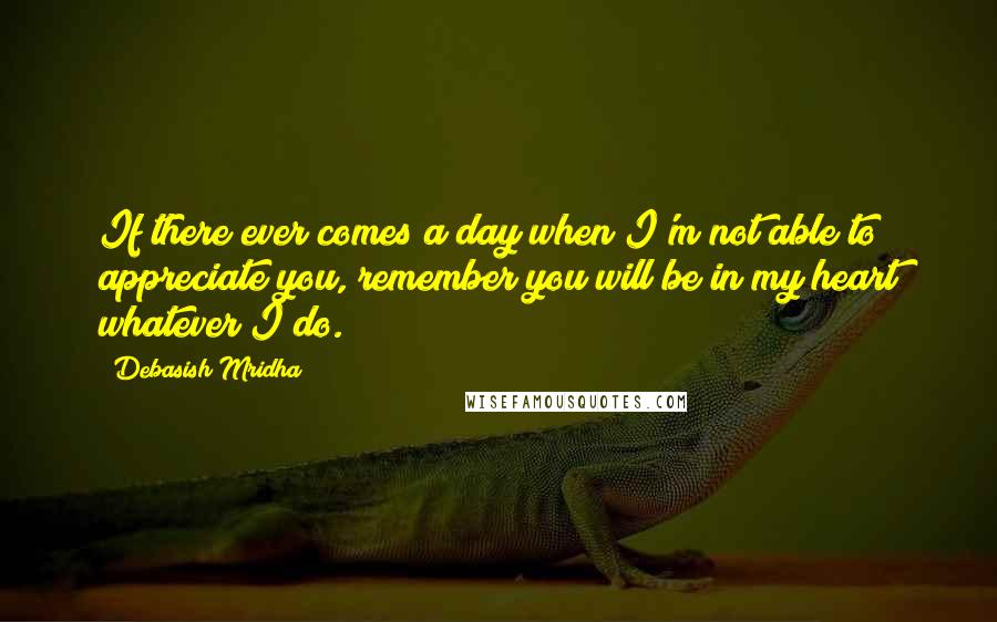 Debasish Mridha Quotes: If there ever comes a day when I'm not able to appreciate you, remember you will be in my heart whatever I do.