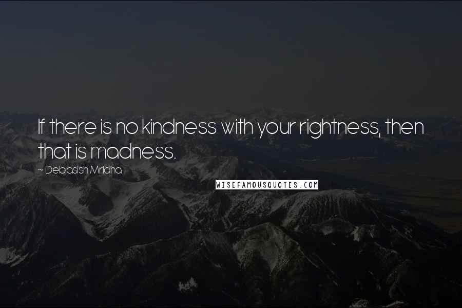 Debasish Mridha Quotes: If there is no kindness with your rightness, then that is madness.