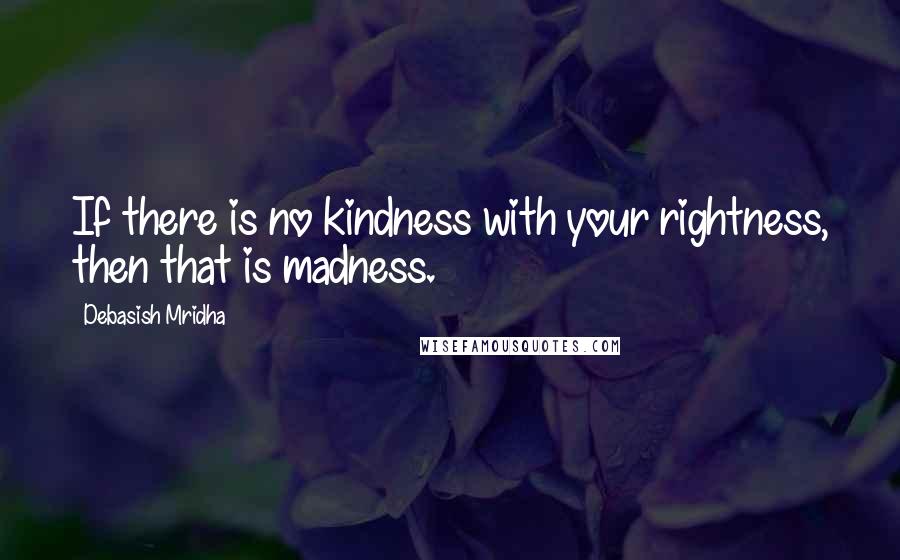 Debasish Mridha Quotes: If there is no kindness with your rightness, then that is madness.