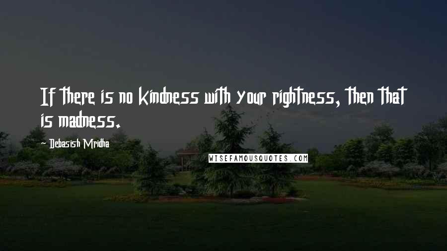 Debasish Mridha Quotes: If there is no kindness with your rightness, then that is madness.