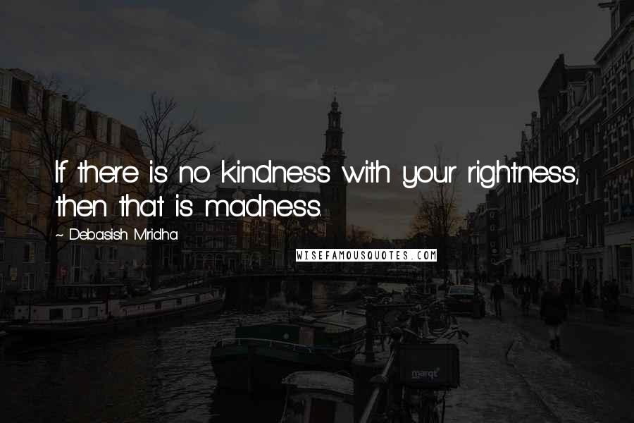 Debasish Mridha Quotes: If there is no kindness with your rightness, then that is madness.