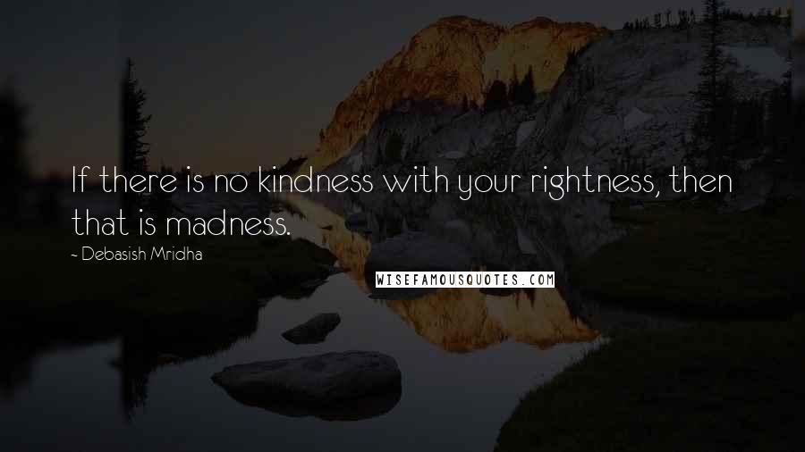 Debasish Mridha Quotes: If there is no kindness with your rightness, then that is madness.