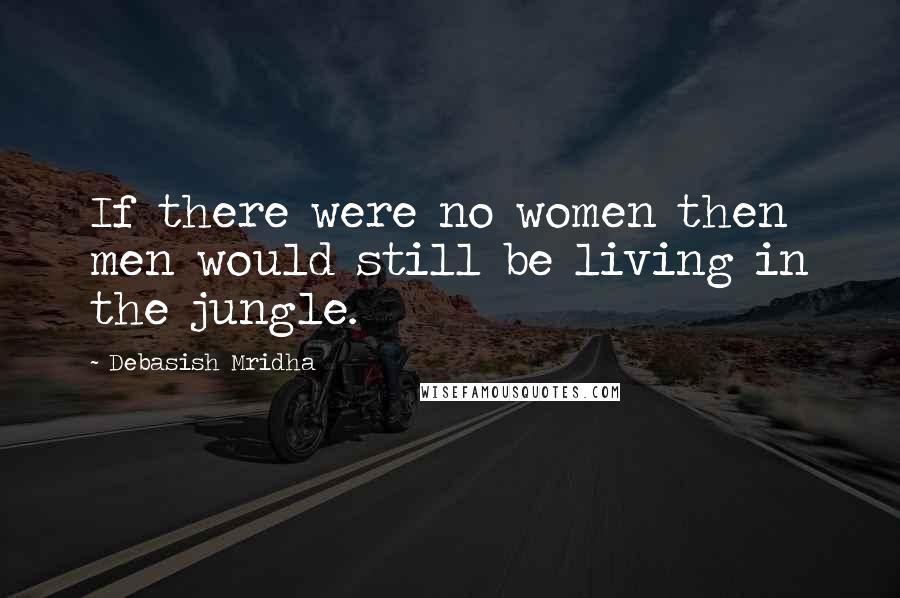 Debasish Mridha Quotes: If there were no women then men would still be living in the jungle.