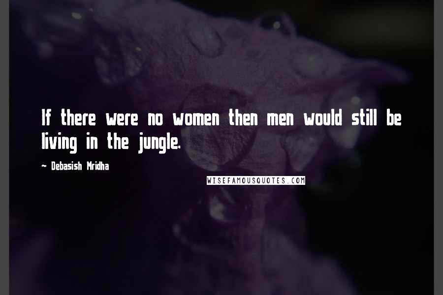 Debasish Mridha Quotes: If there were no women then men would still be living in the jungle.