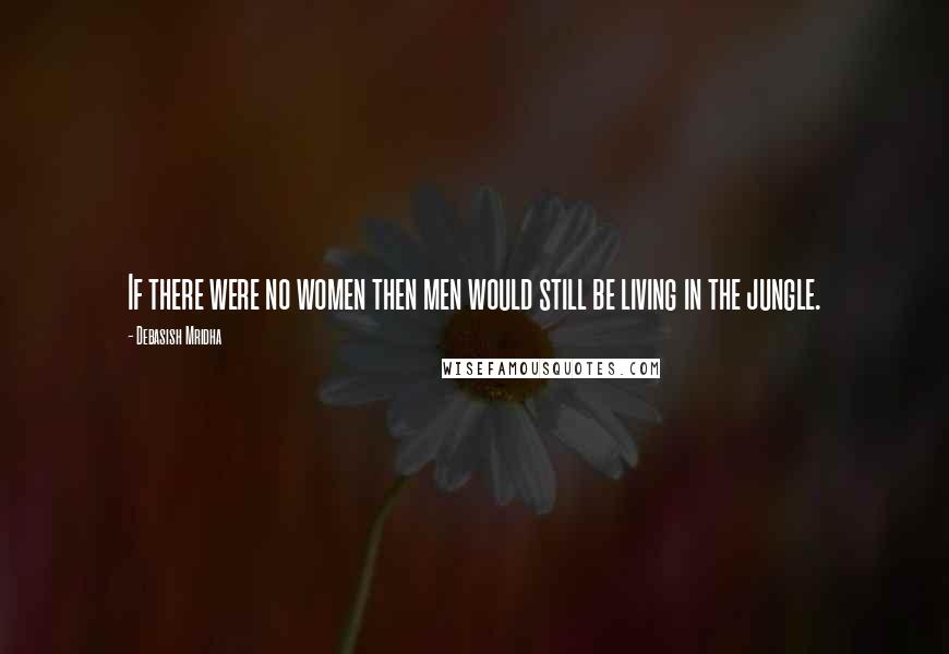 Debasish Mridha Quotes: If there were no women then men would still be living in the jungle.