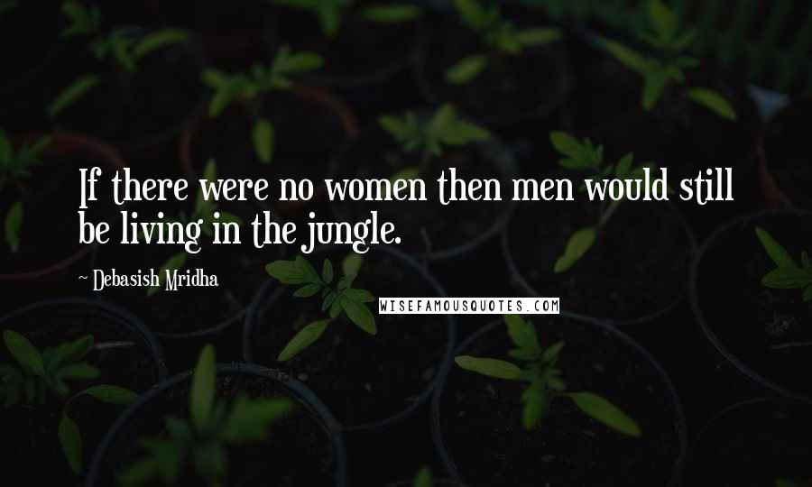 Debasish Mridha Quotes: If there were no women then men would still be living in the jungle.