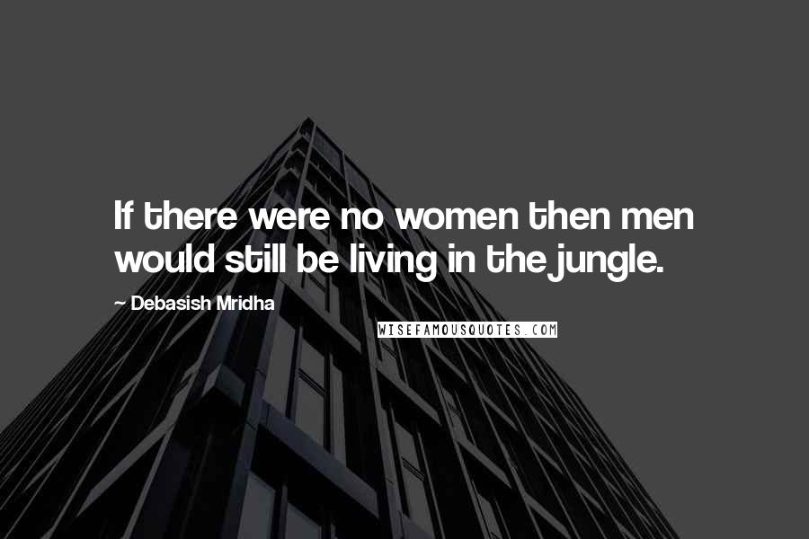 Debasish Mridha Quotes: If there were no women then men would still be living in the jungle.