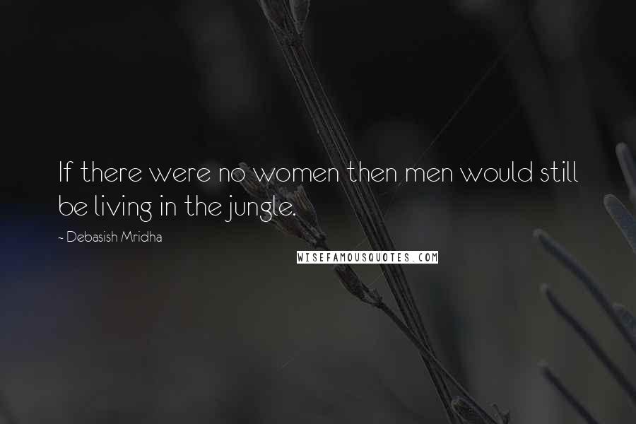 Debasish Mridha Quotes: If there were no women then men would still be living in the jungle.