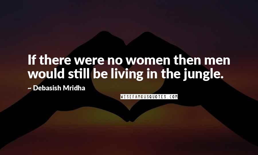 Debasish Mridha Quotes: If there were no women then men would still be living in the jungle.