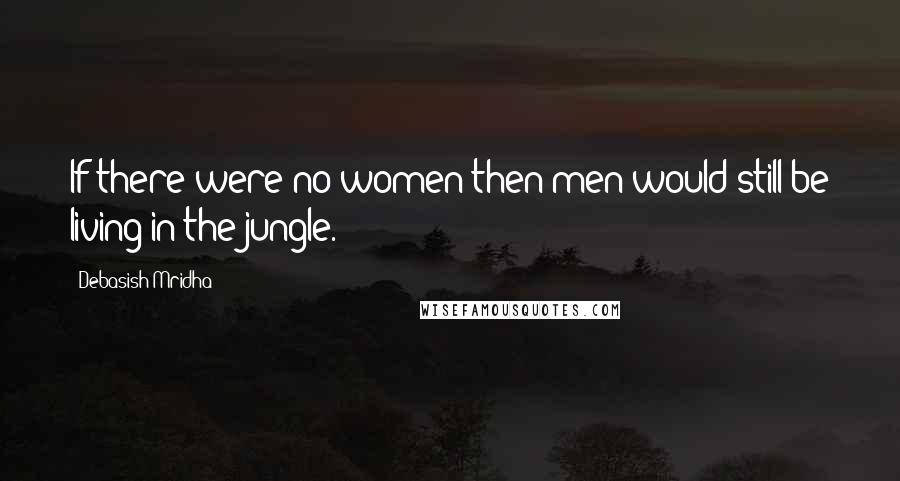 Debasish Mridha Quotes: If there were no women then men would still be living in the jungle.