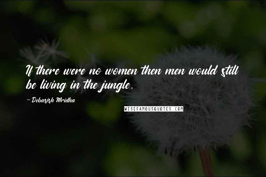 Debasish Mridha Quotes: If there were no women then men would still be living in the jungle.