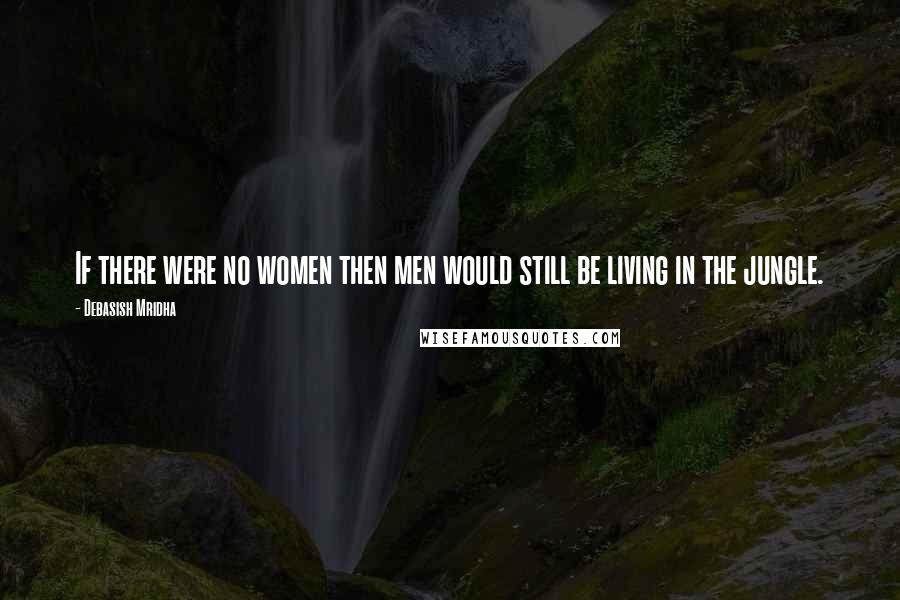 Debasish Mridha Quotes: If there were no women then men would still be living in the jungle.