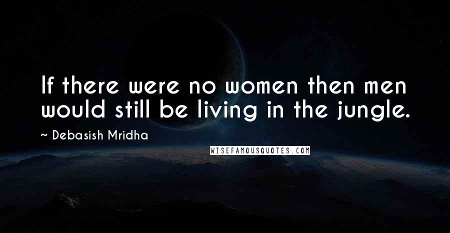 Debasish Mridha Quotes: If there were no women then men would still be living in the jungle.