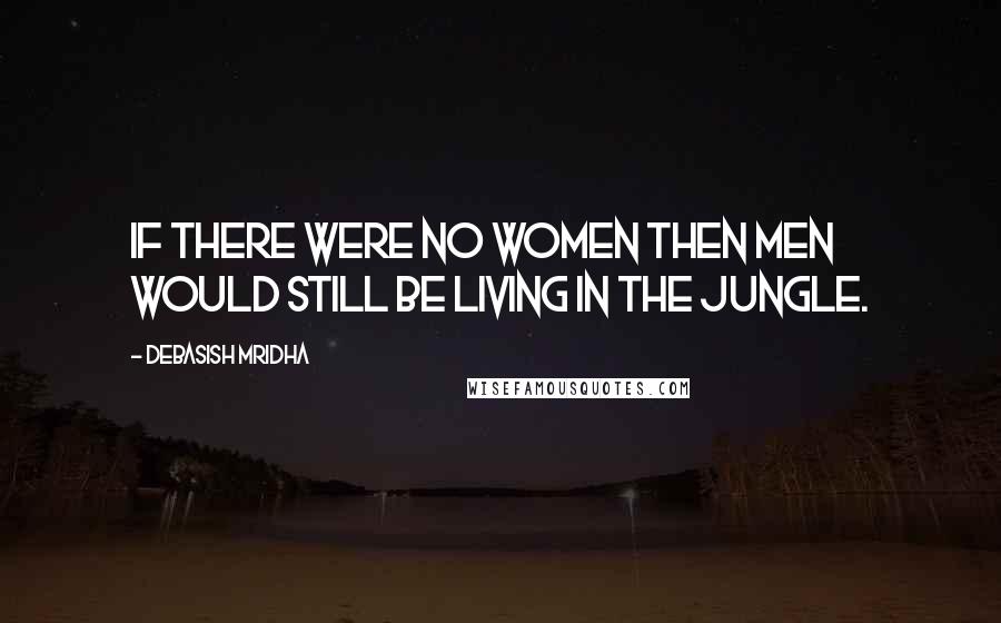Debasish Mridha Quotes: If there were no women then men would still be living in the jungle.