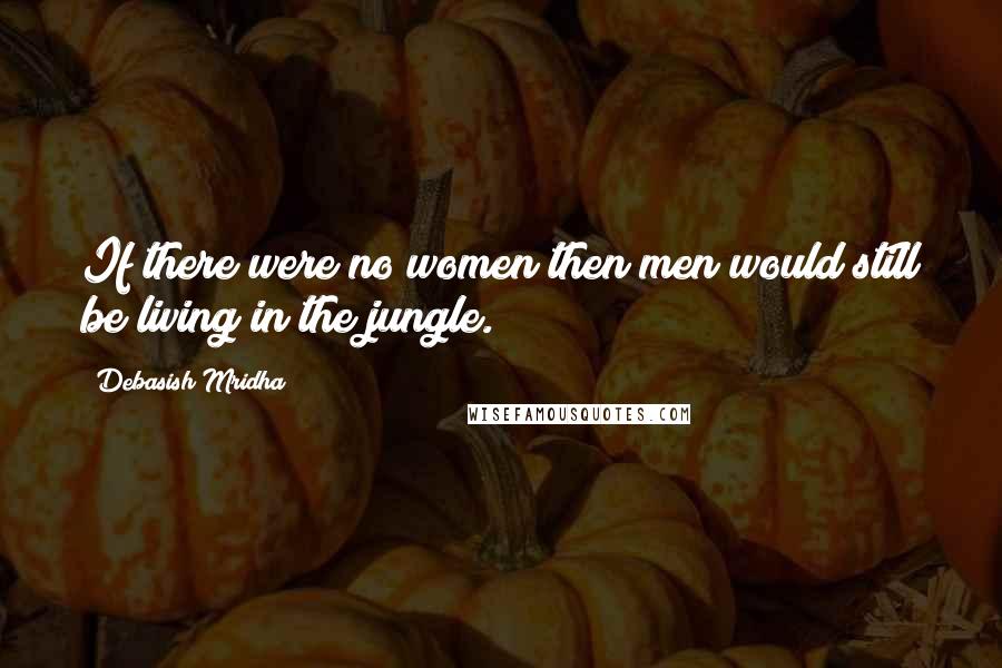 Debasish Mridha Quotes: If there were no women then men would still be living in the jungle.