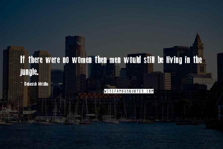 Debasish Mridha Quotes: If there were no women then men would still be living in the jungle.