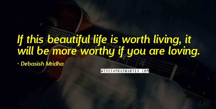 Debasish Mridha Quotes: If this beautiful life is worth living, it will be more worthy if you are loving.