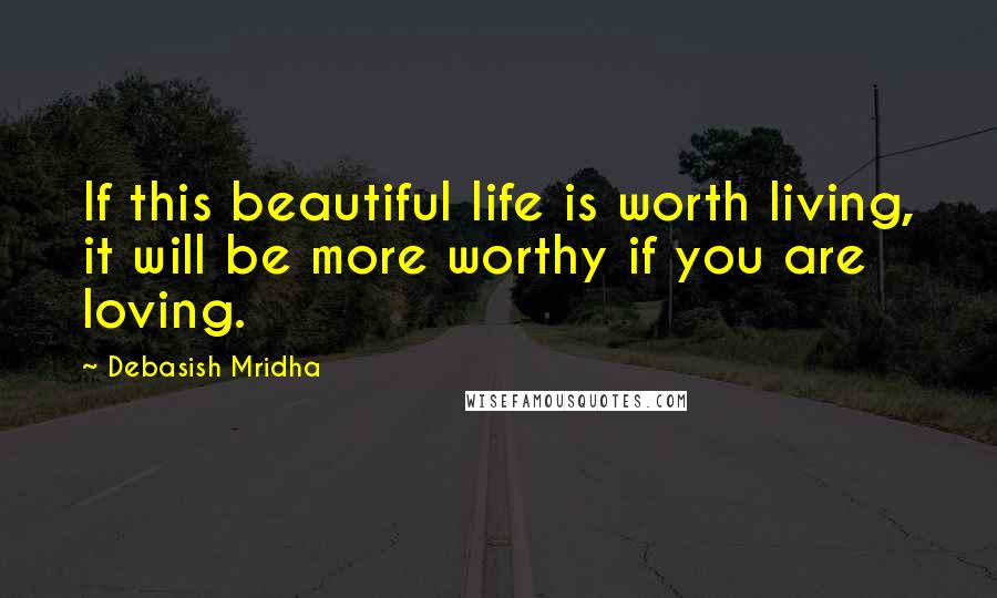 Debasish Mridha Quotes: If this beautiful life is worth living, it will be more worthy if you are loving.