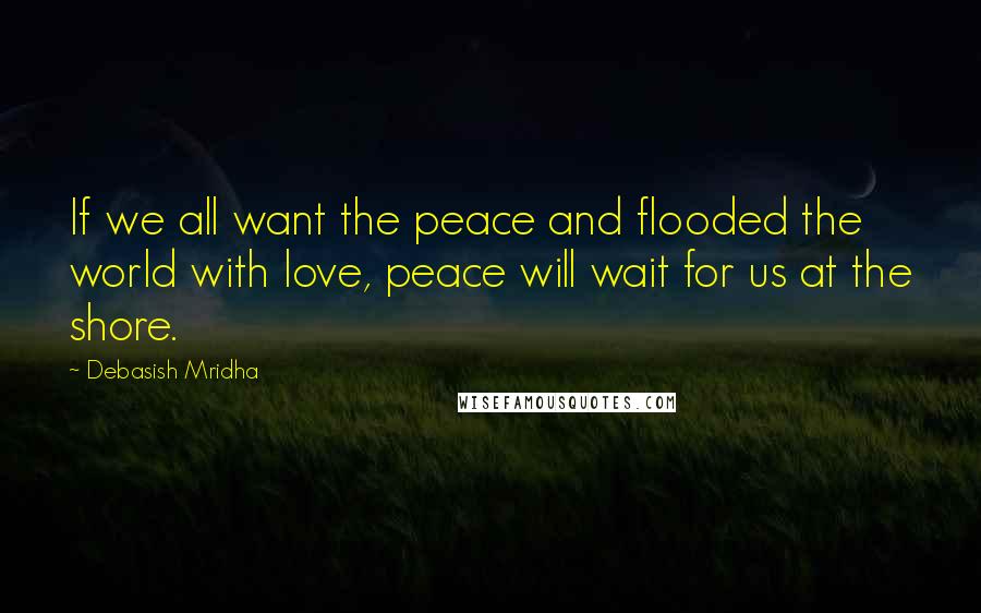 Debasish Mridha Quotes: If we all want the peace and flooded the world with love, peace will wait for us at the shore.