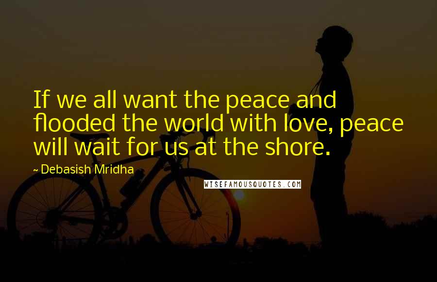 Debasish Mridha Quotes: If we all want the peace and flooded the world with love, peace will wait for us at the shore.