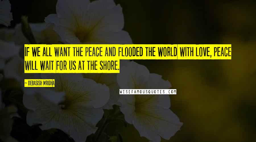 Debasish Mridha Quotes: If we all want the peace and flooded the world with love, peace will wait for us at the shore.
