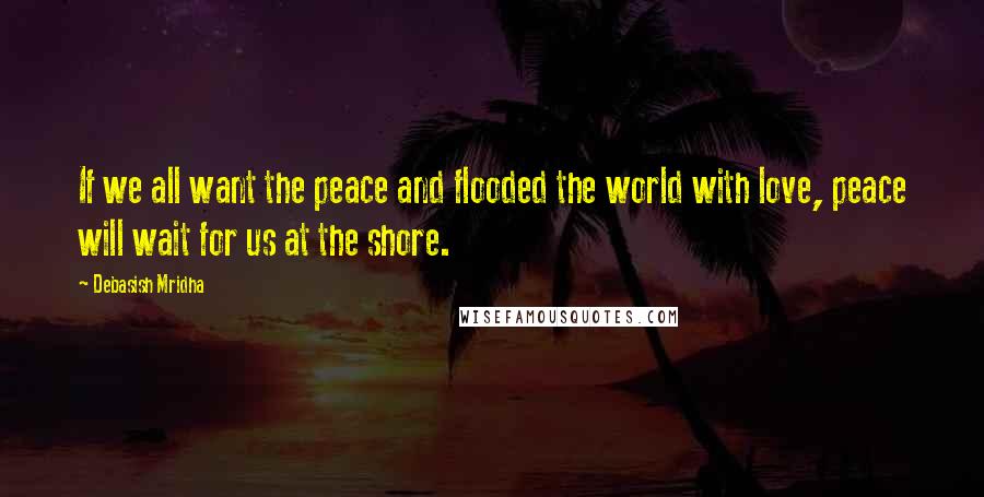 Debasish Mridha Quotes: If we all want the peace and flooded the world with love, peace will wait for us at the shore.