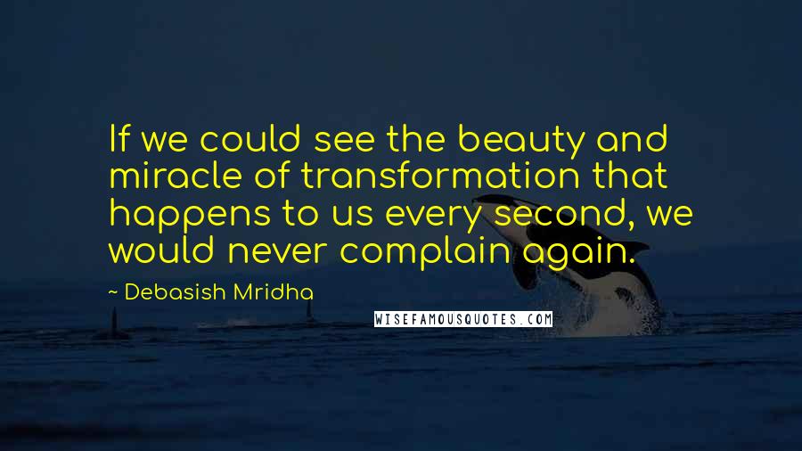 Debasish Mridha Quotes: If we could see the beauty and miracle of transformation that happens to us every second, we would never complain again.